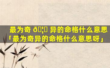 最为奇 🦁 异的命格什么意思「最为奇异的命格什么意思呀」